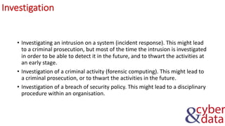 Investigation
• Investigating an intrusion on a system (incident response). This might lead
to a criminal prosecution, but most of the time the intrusion is investigated
in order to be able to detect it in the future, and to thwart the activities at
an early stage.
• Investigation of a criminal activity (forensic computing). This might lead to
a criminal prosecution, or to thwart the activities in the future.
• Investigation of a breach of security policy. This might lead to a disciplinary
procedure within an organisation.
 