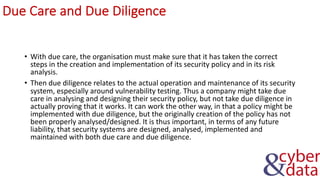 Due Care and Due Diligence
• With due care, the organisation must make sure that it has taken the correct
steps in the creation and implementation of its security policy and in its risk
analysis.
• Then due diligence relates to the actual operation and maintenance of its security
system, especially around vulnerability testing. Thus a company might take due
care in analysing and designing their security policy, but not take due diligence in
actually proving that it works. It can work the other way, in that a policy might be
implemented with due diligence, but the originally creation of the policy has not
been properly analysed/designed. It is thus important, in terms of any future
liability, that security systems are designed, analysed, implemented and
maintained with both due care and due diligence.
 