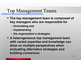 Top Management Teams The top management team is composed of key managers who are responsible for formulating and implementing the organization’s strategies A heterogeneous top management team with varied expertise and knowledge can draw on multiple perspectives when evaluating alternative strategies and building consensus 