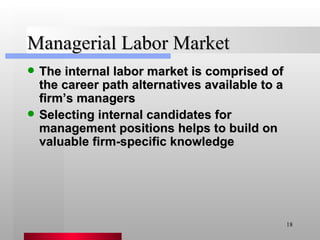 Managerial Labor Market The internal labor market is comprised of the career path alternatives available to a firm’s managers Selecting internal candidates for management positions helps to build on valuable firm-specific knowledge 