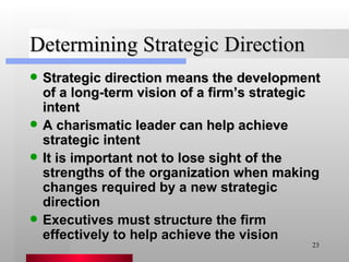 Determining Strategic Direction Strategic direction means the development of a long-term vision of a firm’s strategic intent A charismatic leader can help achieve strategic intent It is important not to lose sight of the strengths of the organization when making changes required by a new strategic direction Executives must structure the firm effectively to help achieve the vision 