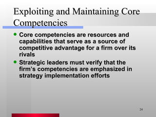 Exploiting and Maintaining Core Competencies Core competencies are resources and capabilities that serve as a source of competitive advantage for a firm over its rivals Strategic leaders must verify that the firm’s competencies are emphasized in strategy implementation efforts 