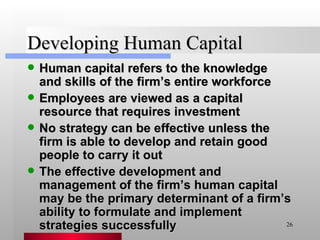 Developing Human Capital Human capital refers to the knowledge and skills of the firm’s entire workforce Employees are viewed as a capital resource that requires investment No strategy can be effective unless the firm is able to develop and retain good people to carry it out The effective development and management of the firm’s human capital may be the primary determinant of a firm’s ability to formulate and implement strategies successfully 