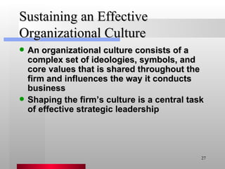 Sustaining an Effective Organizational Culture An organizational culture consists of a complex set of ideologies, symbols, and core values that is shared throughout the firm and influences the way it conducts business Shaping the firm’s culture is a central task of effective strategic leadership 