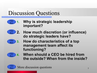 Discussion Questions Why is strategic leadership important? How much discretion (or influence) do strategic leaders have? How do characteristics of a top management team affect its functioning? When should a CEO be hired from the outside? When from the inside? Click Here Click Here Click Here Click Here More discussion questions Click Here 