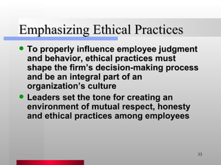 Emphasizing Ethical Practices To properly influence employee judgment and behavior, ethical practices must shape the firm’s decision-making process and be an integral part of an organization’s culture Leaders set the tone for creating an environment of mutual respect, honesty and ethical practices among employees 