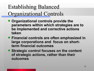 Establishing Balanced Organizational Controls Organizational controls provide the parameters within which strategies are to be implemented and corrective actions taken Financial controls are often emphasized in large corporations and  focus on short-term financial outcomes Strategic control focuses on the content of strategic actions, rather than their outcomes 