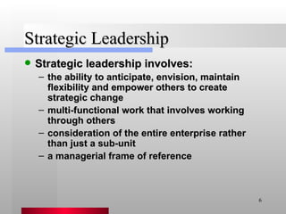 Strategic Leadership Strategic leadership involves: the ability to anticipate, envision, maintain flexibility and empower others to create strategic change multi-functional work that involves working through others consideration of the entire enterprise rather than just a sub-unit a managerial frame of reference 