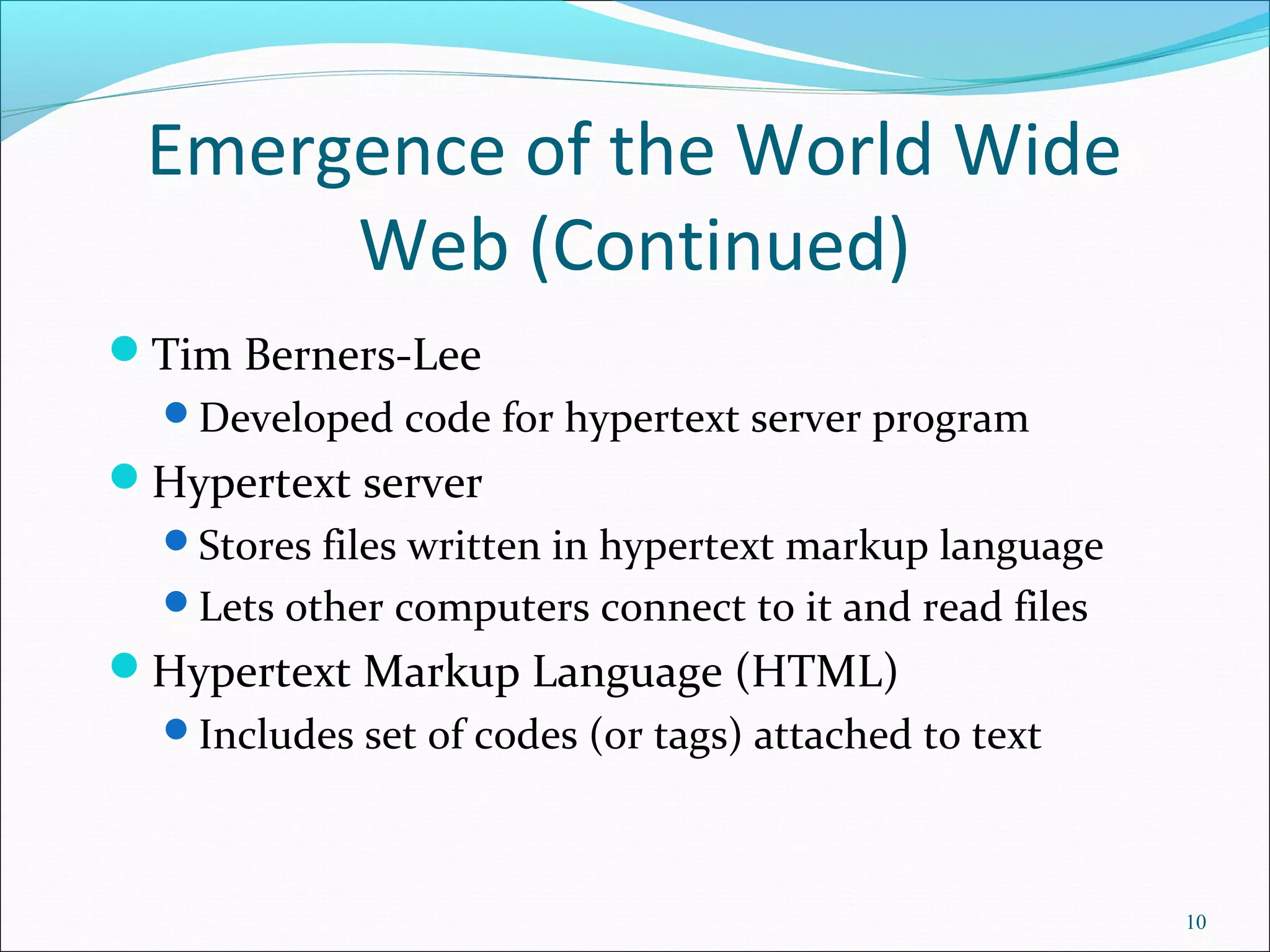 Emergence of the World Wide
Web (Continued)
Tim Berners-Lee
Developed code for hypertext server program
Hypertext server
Stores files written in hypertext markup language
Lets other computers connect to it and read files
Hypertext Markup Language (HTML)
Includes set of codes (or tags) attached to text
10
 