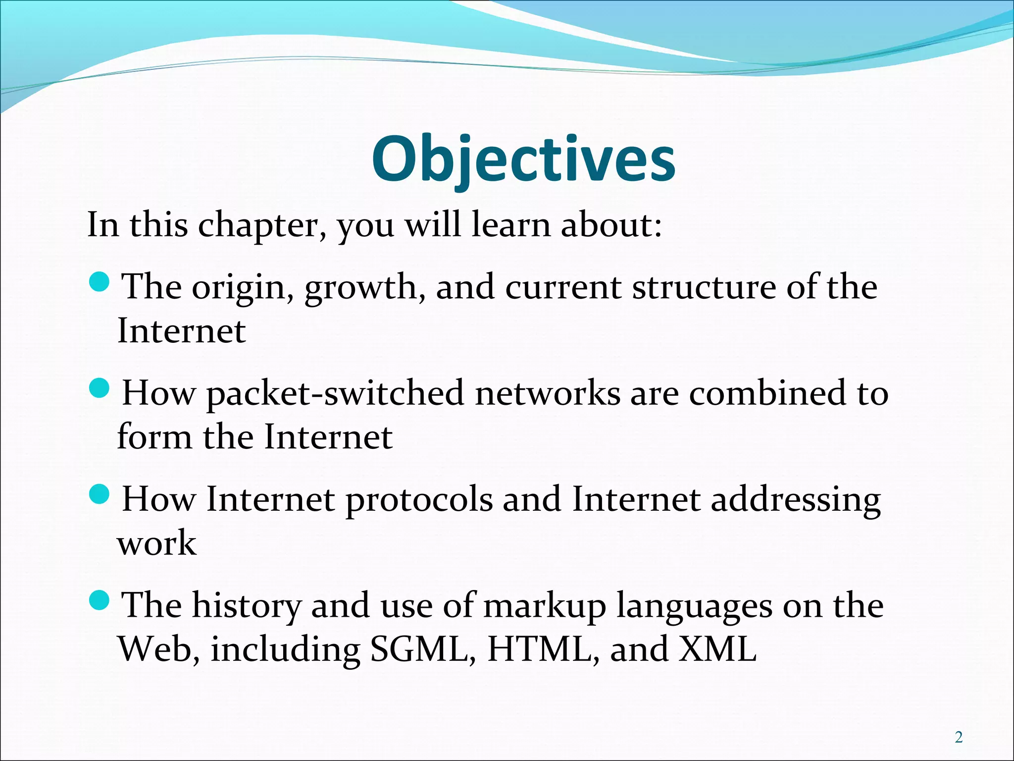 Objectives
In this chapter, you will learn about:
The origin, growth, and current structure of the
Internet
How packet-switched networks are combined to
form the Internet
How Internet protocols and Internet addressing
work
The history and use of markup languages on the
Web, including SGML, HTML, and XML
2
 