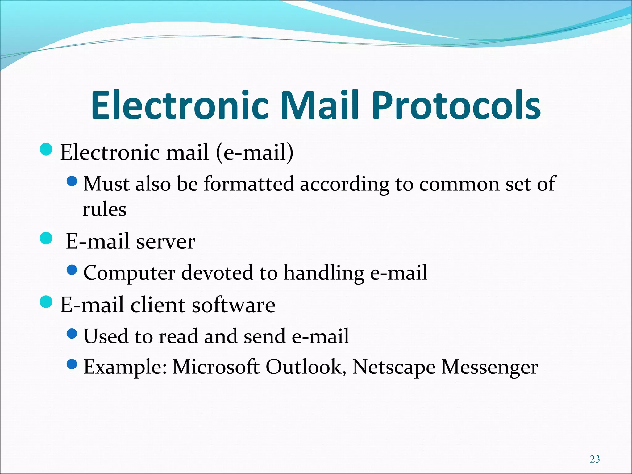 Electronic Mail Protocols
Electronic mail (e-mail)
Must also be formatted according to common set of
rules
 E-mail server
Computer devoted to handling e-mail
E-mail client software
Used to read and send e-mail
Example: Microsoft Outlook, Netscape Messenger
23
 