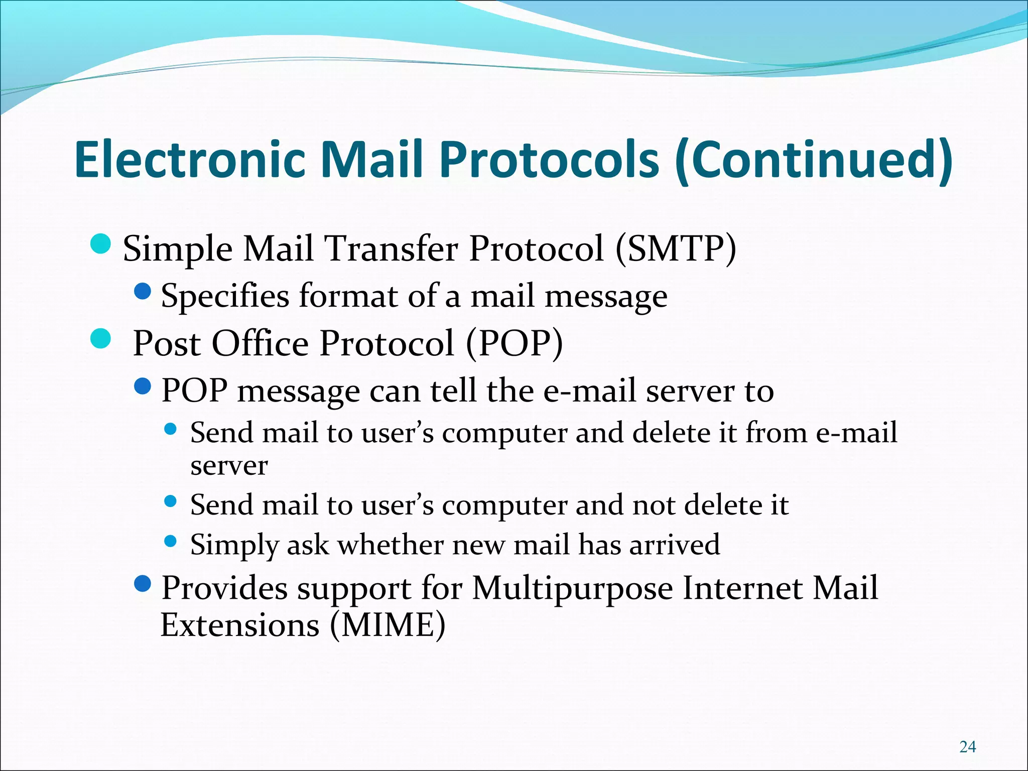 Electronic Mail Protocols (Continued)
Simple Mail Transfer Protocol (SMTP)
Specifies format of a mail message
 Post Office Protocol (POP)
POP message can tell the e-mail server to
 Send mail to user’s computer and delete it from e-mail
server
 Send mail to user’s computer and not delete it
 Simply ask whether new mail has arrived
Provides support for Multipurpose Internet Mail
Extensions (MIME)
24
 