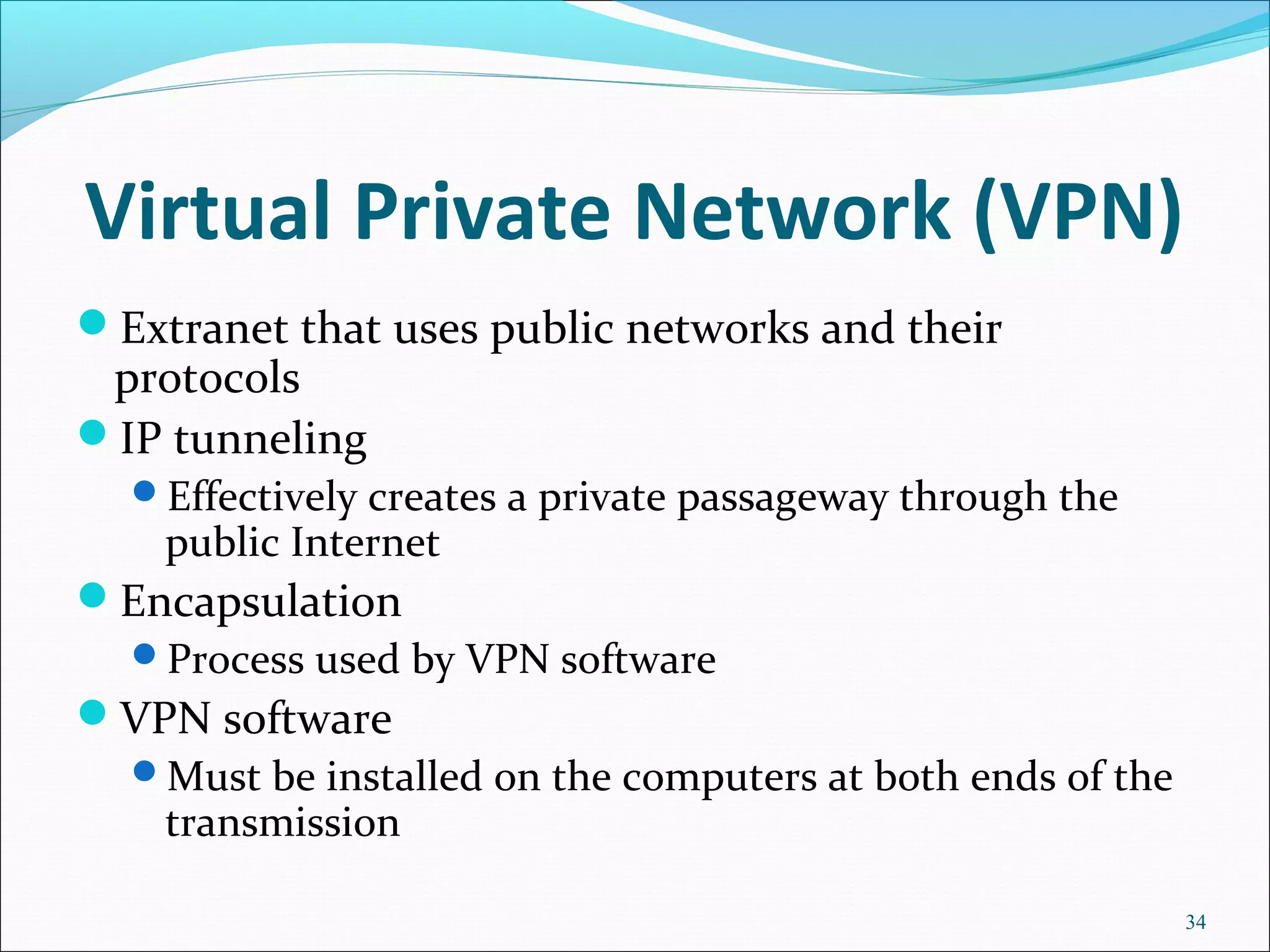 Virtual Private Network (VPN)
Extranet that uses public networks and their
protocols
IP tunneling
Effectively creates a private passageway through the
public Internet
Encapsulation
Process used by VPN software
VPN software
Must be installed on the computers at both ends of the
transmission
34
 