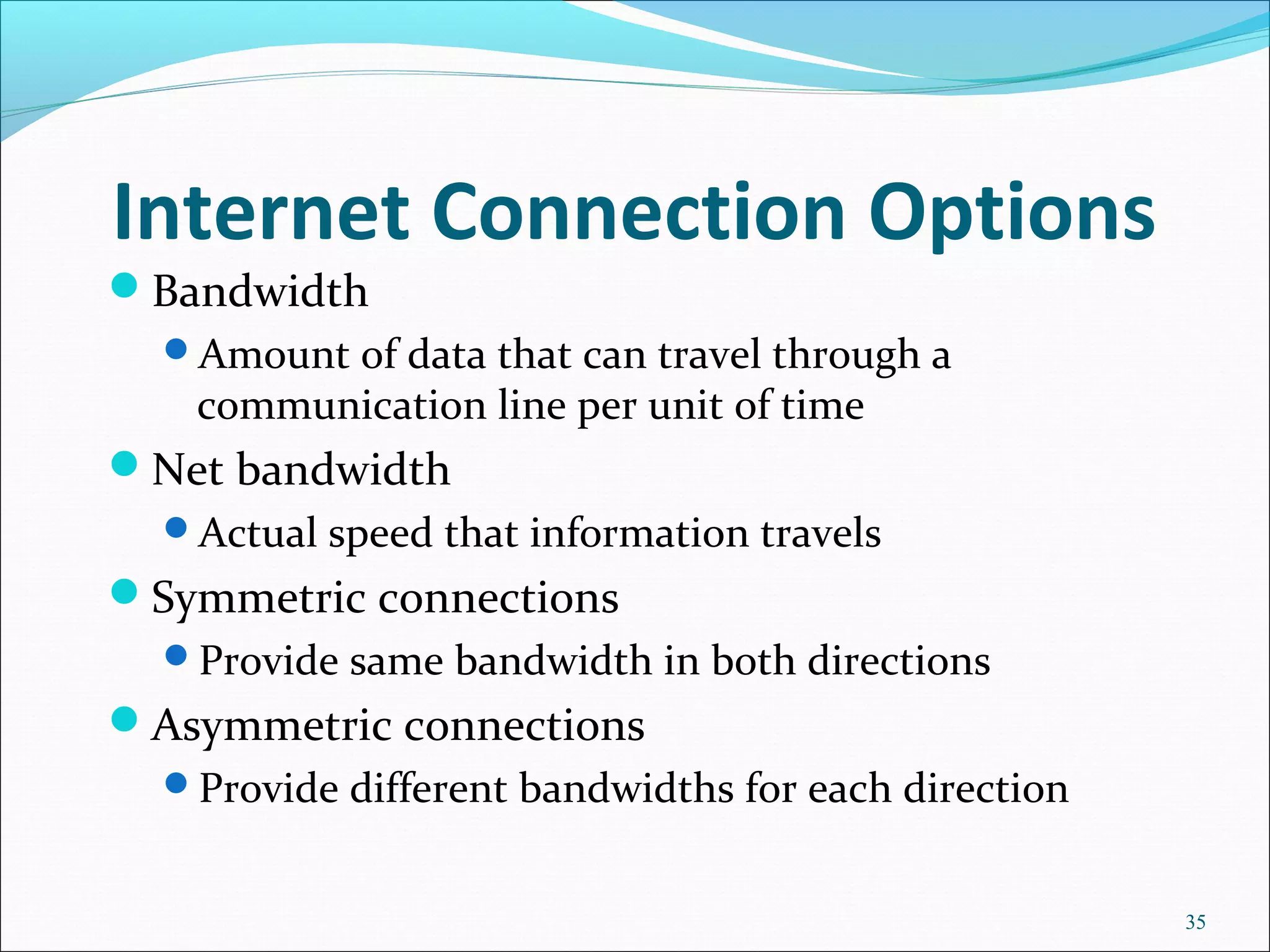 Internet Connection Options
Bandwidth
Amount of data that can travel through a
communication line per unit of time
Net bandwidth
Actual speed that information travels
Symmetric connections
Provide same bandwidth in both directions
Asymmetric connections
Provide different bandwidths for each direction
35
 