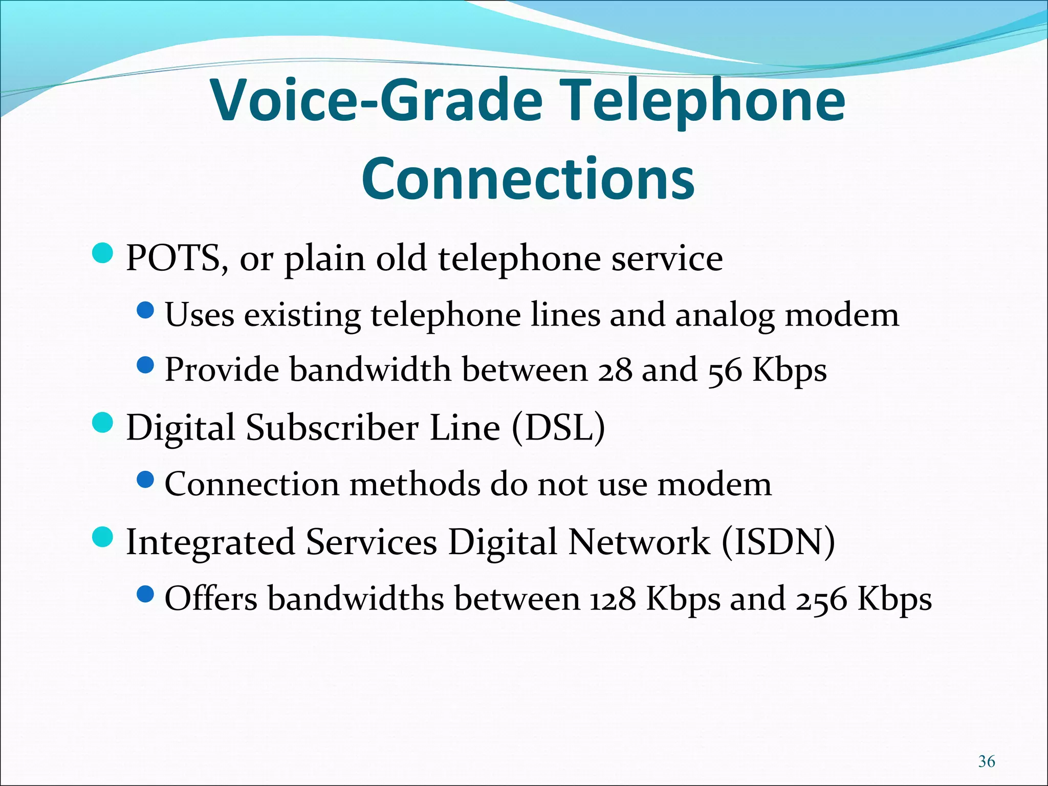 Voice-Grade Telephone
Connections
POTS, or plain old telephone service
Uses existing telephone lines and analog modem
Provide bandwidth between 28 and 56 Kbps
Digital Subscriber Line (DSL)
Connection methods do not use modem
Integrated Services Digital Network (ISDN)
Offers bandwidths between 128 Kbps and 256 Kbps
36
 