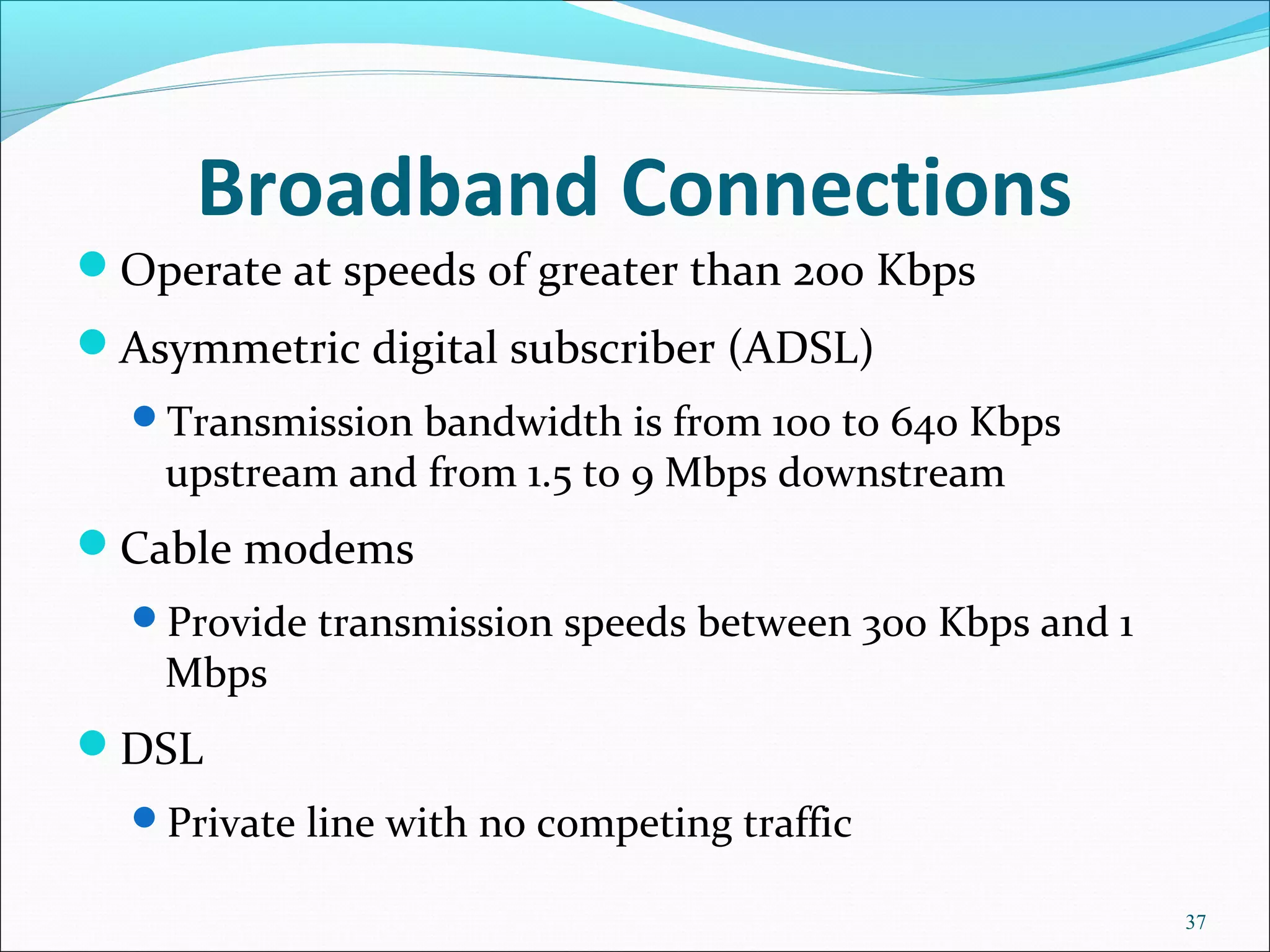 Broadband Connections
Operate at speeds of greater than 200 Kbps
Asymmetric digital subscriber (ADSL)
Transmission bandwidth is from 100 to 640 Kbps
upstream and from 1.5 to 9 Mbps downstream
Cable modems
Provide transmission speeds between 300 Kbps and 1
Mbps
DSL
Private line with no competing traffic
37
 