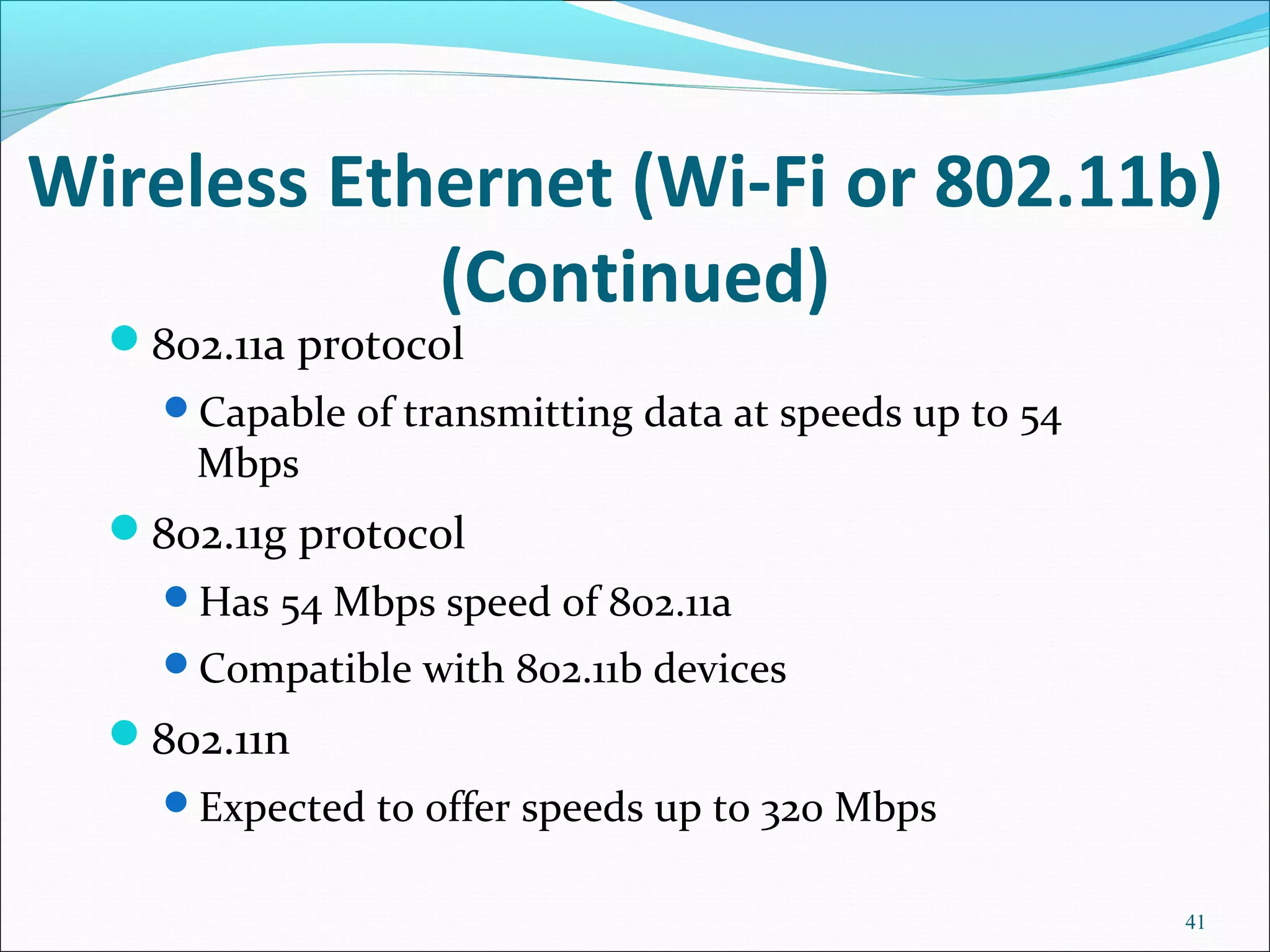 Wireless Ethernet (Wi-Fi or 802.11b)
(Continued)
802.11a protocol
Capable of transmitting data at speeds up to 54
Mbps
802.11g protocol
Has 54 Mbps speed of 802.11a
Compatible with 802.11b devices
802.11n
Expected to offer speeds up to 320 Mbps
41
 