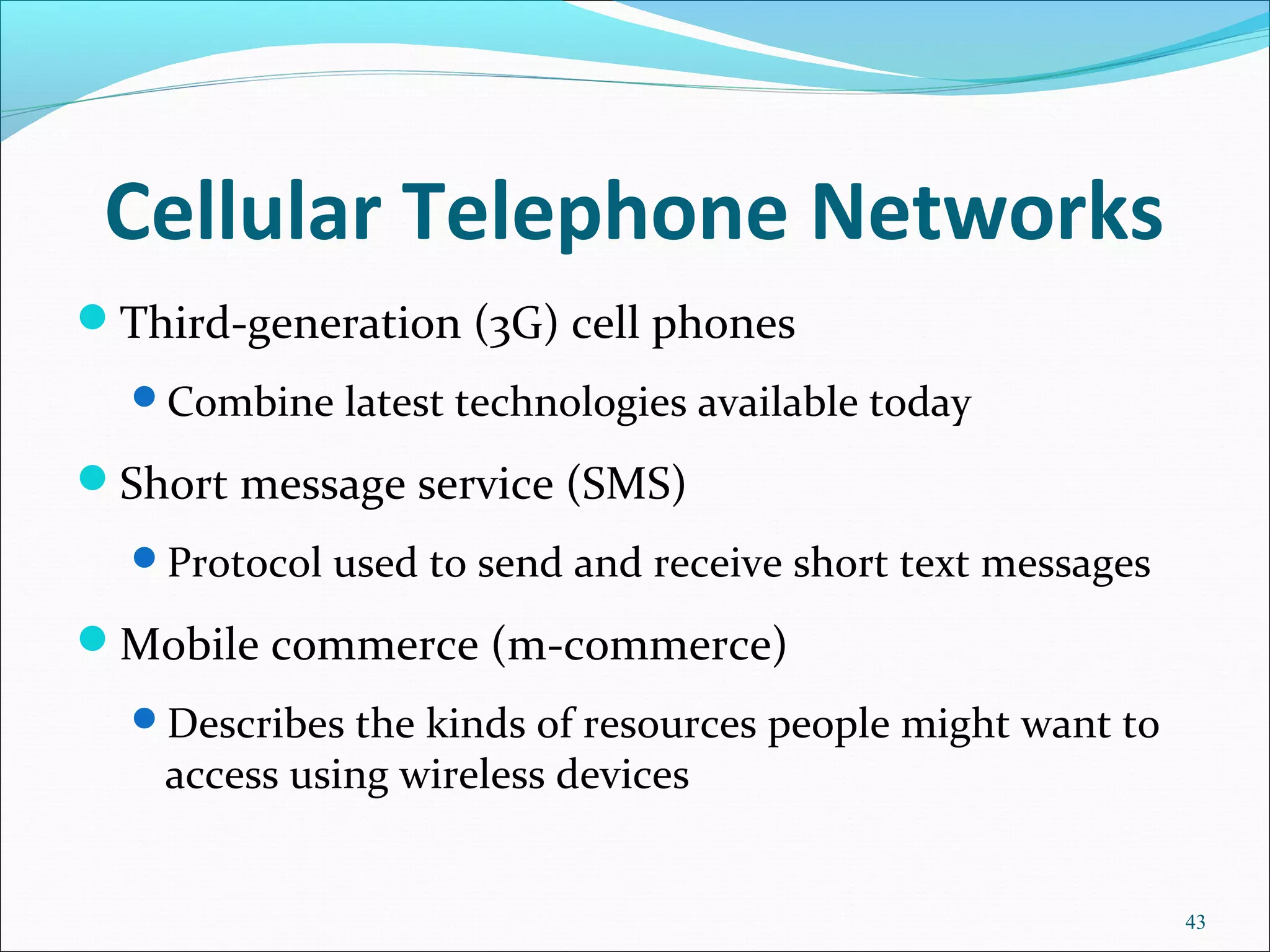 Cellular Telephone Networks
Third-generation (3G) cell phones
Combine latest technologies available today
Short message service (SMS)
Protocol used to send and receive short text messages
Mobile commerce (m-commerce)
Describes the kinds of resources people might want to
access using wireless devices
43
 