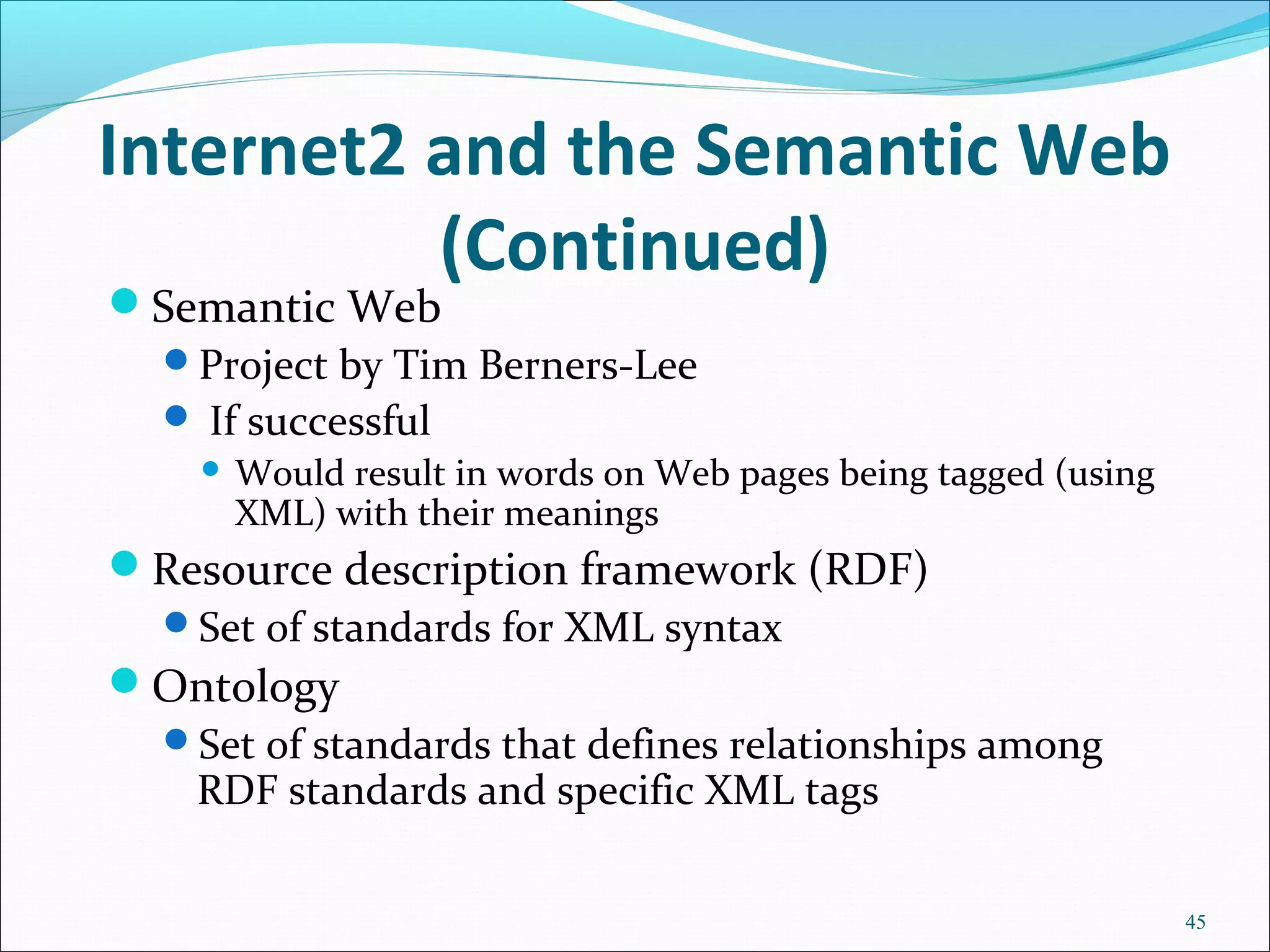 Internet2 and the Semantic Web
(Continued)
Semantic Web
Project by Tim Berners-Lee
 If successful
 Would result in words on Web pages being tagged (using
XML) with their meanings
Resource description framework (RDF)
Set of standards for XML syntax
Ontology
Set of standards that defines relationships among
RDF standards and specific XML tags
45
 