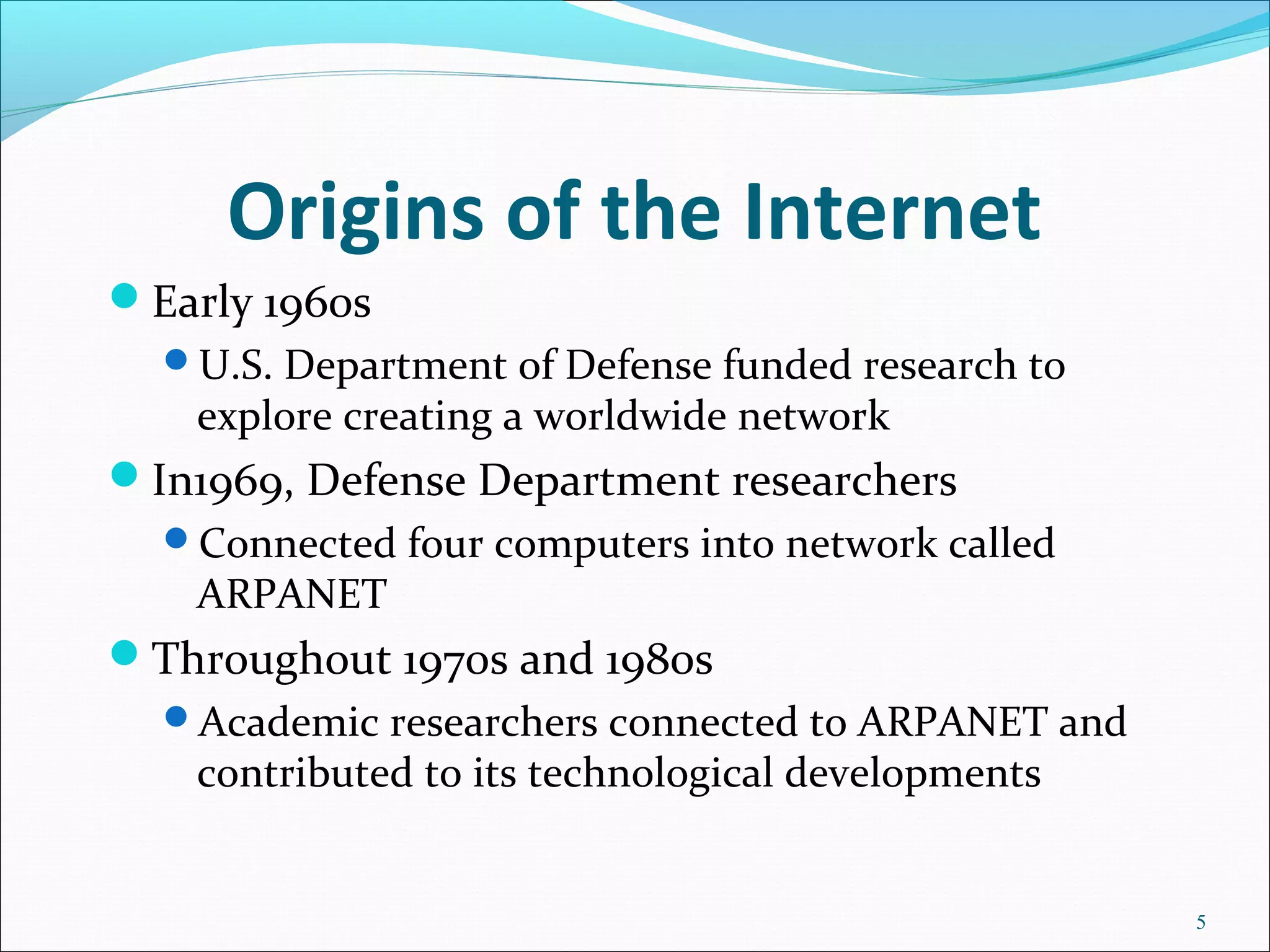 Origins of the Internet
Early 1960s
U.S. Department of Defense funded research to
explore creating a worldwide network
In1969, Defense Department researchers
Connected four computers into network called
ARPANET
Throughout 1970s and 1980s
Academic researchers connected to ARPANET and
contributed to its technological developments
5
 