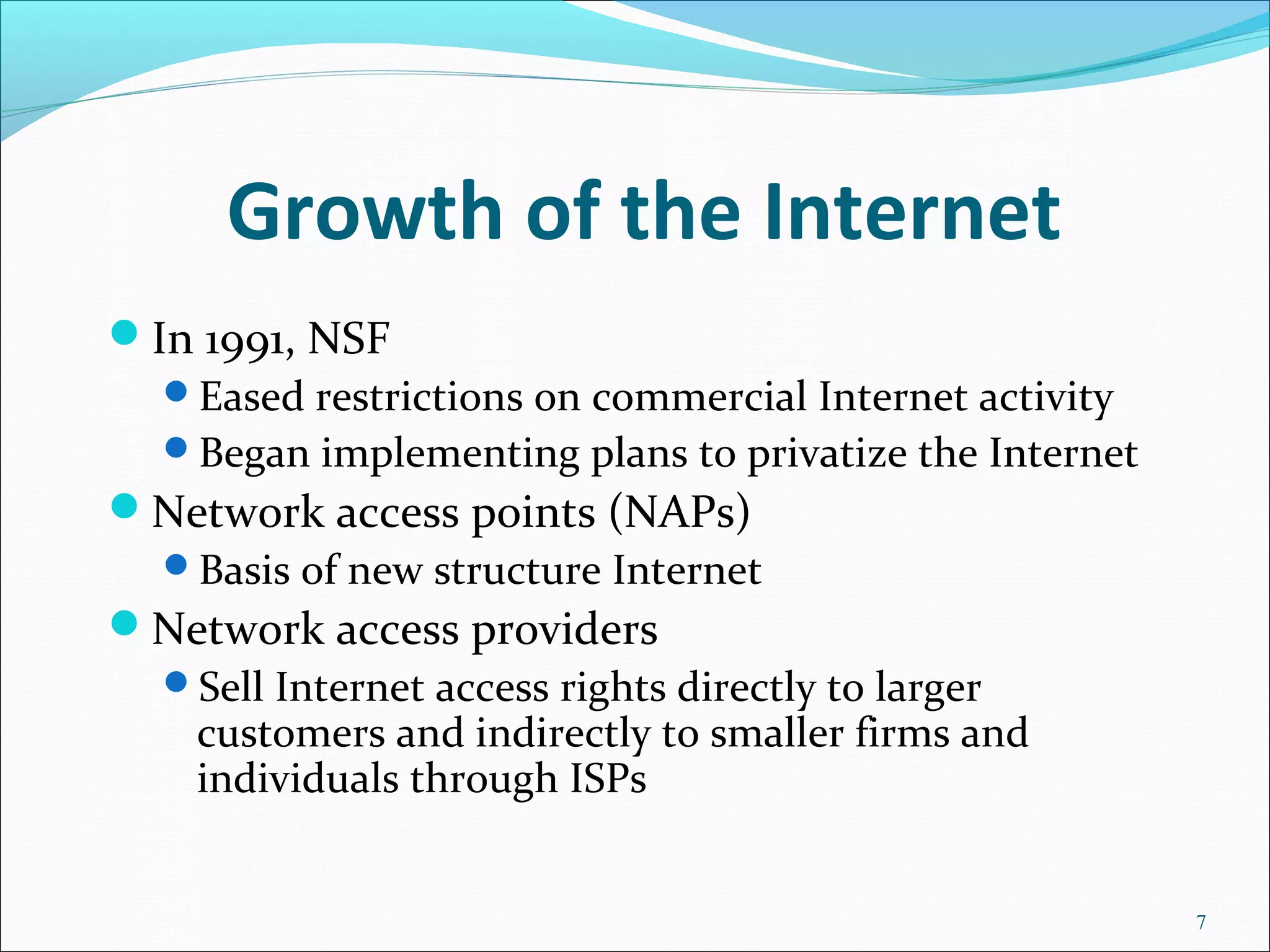 Growth of the Internet
In 1991, NSF
Eased restrictions on commercial Internet activity
Began implementing plans to privatize the Internet
Network access points (NAPs)
Basis of new structure Internet
Network access providers
Sell Internet access rights directly to larger
customers and indirectly to smaller firms and
individuals through ISPs
7
 