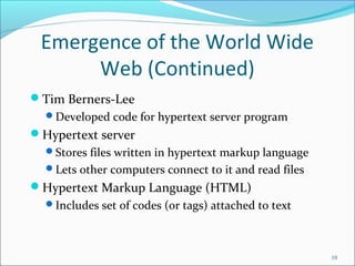 Emergence of the World Wide
Web (Continued)
Tim Berners-Lee
Developed code for hypertext server program
Hypertext server
Stores files written in hypertext markup language
Lets other computers connect to it and read files
Hypertext Markup Language (HTML)
Includes set of codes (or tags) attached to text
10
 