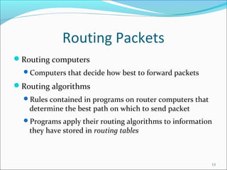 Routing Packets
Routing computers
Computers that decide how best to forward packets
Routing algorithms
Rules contained in programs on router computers that
determine the best path on which to send packet
Programs apply their routing algorithms to information
they have stored in routing tables
13
 