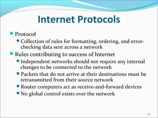 Internet Protocols
Protocol
Collection of rules for formatting, ordering, and error-
checking data sent across a network
Rules contributing to success of Internet
Independent networks should not require any internal
changes to be connected to the network
Packets that do not arrive at their destinations must be
retransmitted from their source network
Router computers act as receive-and-forward devices
No global control exists over the network
15
 