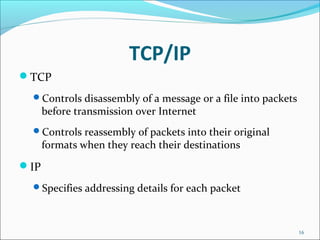 TCP/IP
TCP
Controls disassembly of a message or a file into packets
before transmission over Internet
Controls reassembly of packets into their original
formats when they reach their destinations
IP
Specifies addressing details for each packet
16
 