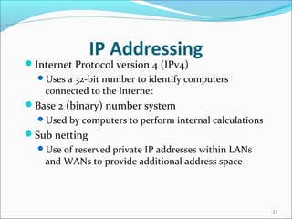 IP Addressing
Internet Protocol version 4 (IPv4)
Uses a 32-bit number to identify computers
connected to the Internet
Base 2 (binary) number system
Used by computers to perform internal calculations
Sub netting
Use of reserved private IP addresses within LANs
and WANs to provide additional address space
17
 