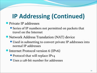 IP Addressing (Continued)
Private IP addresses
Series of IP numbers not permitted on packets that
travel on the Internet
Network Address Translation (NAT) device
Used in subnetting to convert private IP addresses into
normal IP addresses
Internet Protocol version 6 (IPv6)
Protocol that will replace IPv4
Uses a 128-bit number for addresses
18
 