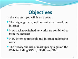 Objectives
In this chapter, you will learn about:
The origin, growth, and current structure of the
Internet
How packet-switched networks are combined to
form the Internet
How Internet protocols and Internet addressing
work
The history and use of markup languages on the
Web, including SGML, HTML, and XML
2
 