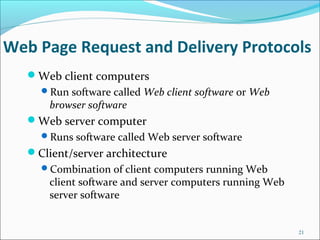 Web Page Request and Delivery Protocols
Web client computers
Run software called Web client software or Web
browser software
Web server computer
Runs software called Web server software
Client/server architecture
Combination of client computers running Web
client software and server computers running Web
server software
21
 