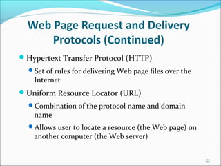 Web Page Request and Delivery
Protocols (Continued)
Hypertext Transfer Protocol (HTTP)
Set of rules for delivering Web page files over the
Internet
Uniform Resource Locator (URL)
Combination of the protocol name and domain
name
Allows user to locate a resource (the Web page) on
another computer (the Web server)
22
 