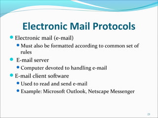 Electronic Mail Protocols
Electronic mail (e-mail)
Must also be formatted according to common set of
rules
 E-mail server
Computer devoted to handling e-mail
E-mail client software
Used to read and send e-mail
Example: Microsoft Outlook, Netscape Messenger
23
 