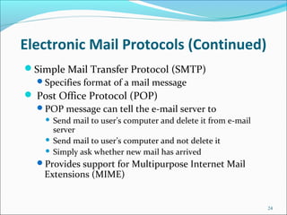 Electronic Mail Protocols (Continued)
Simple Mail Transfer Protocol (SMTP)
Specifies format of a mail message
 Post Office Protocol (POP)
POP message can tell the e-mail server to
 Send mail to user’s computer and delete it from e-mail
server
 Send mail to user’s computer and not delete it
 Simply ask whether new mail has arrived
Provides support for Multipurpose Internet Mail
Extensions (MIME)
24
 