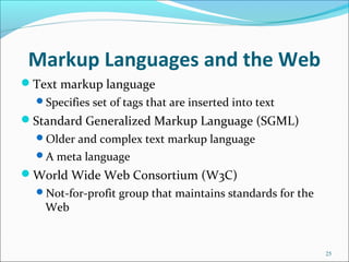 Markup Languages and the Web
Text markup language
Specifies set of tags that are inserted into text
Standard Generalized Markup Language (SGML)
Older and complex text markup language
A meta language
World Wide Web Consortium (W3C)
Not-for-profit group that maintains standards for the
Web
25
 
