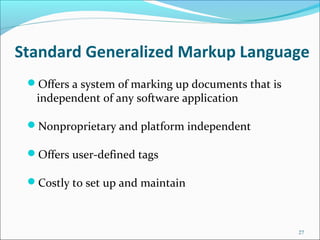 Standard Generalized Markup Language
Offers a system of marking up documents that is
independent of any software application
Nonproprietary and platform independent
Offers user-defined tags
Costly to set up and maintain
27
 