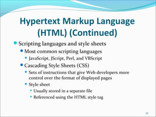 Hypertext Markup Language
(HTML) (Continued)
Scripting languages and style sheets
Most common scripting languages
 JavaScript, JScript, Perl, and VBScript
Cascading Style Sheets (CSS)
 Sets of instructions that give Web developers more
control over the format of displayed pages
 Style sheet
 Usually stored in a separate file
 Referenced using the HTML style tag
29
 