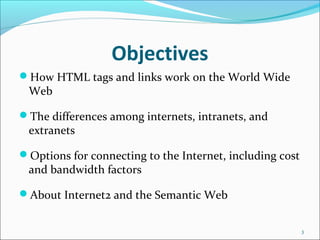 Objectives
How HTML tags and links work on the World Wide
Web
The differences among internets, intranets, and
extranets
Options for connecting to the Internet, including cost
and bandwidth factors
About Internet2 and the Semantic Web
3
 