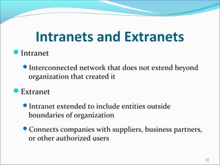 Intranets and Extranets
Intranet
Interconnected network that does not extend beyond
organization that created it
Extranet
Intranet extended to include entities outside
boundaries of organization
Connects companies with suppliers, business partners,
or other authorized users
32
 
