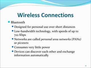 Wireless Connections
Bluetooth
Designed for personal use over short distances
Low-bandwidth technology, with speeds of up to
722 Kbps
Networks are called personal area networks (PANs)
or piconets
Consumes very little power
Devices can discover each other and exchange
information automatically
39
 