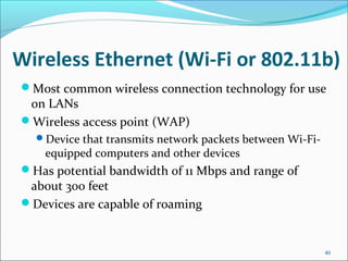 Wireless Ethernet (Wi-Fi or 802.11b)
Most common wireless connection technology for use
on LANs
Wireless access point (WAP)
Device that transmits network packets between Wi-Fi-
equipped computers and other devices
Has potential bandwidth of 11 Mbps and range of
about 300 feet
Devices are capable of roaming
40
 