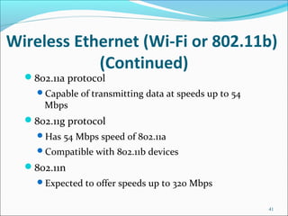 Wireless Ethernet (Wi-Fi or 802.11b)
(Continued)
802.11a protocol
Capable of transmitting data at speeds up to 54
Mbps
802.11g protocol
Has 54 Mbps speed of 802.11a
Compatible with 802.11b devices
802.11n
Expected to offer speeds up to 320 Mbps
41
 