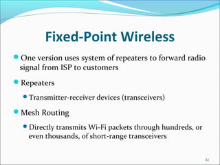 Fixed-Point Wireless
One version uses system of repeaters to forward radio
signal from ISP to customers
Repeaters
Transmitter-receiver devices (transceivers)
Mesh Routing
Directly transmits Wi-Fi packets through hundreds, or
even thousands, of short-range transceivers
42
 