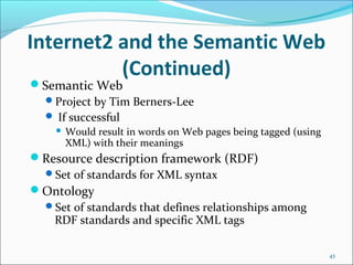 Internet2 and the Semantic Web
(Continued)
Semantic Web
Project by Tim Berners-Lee
 If successful
 Would result in words on Web pages being tagged (using
XML) with their meanings
Resource description framework (RDF)
Set of standards for XML syntax
Ontology
Set of standards that defines relationships among
RDF standards and specific XML tags
45
 