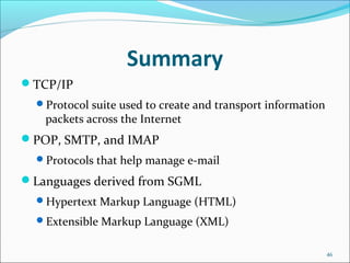 Summary
TCP/IP
Protocol suite used to create and transport information
packets across the Internet
POP, SMTP, and IMAP
Protocols that help manage e-mail
Languages derived from SGML
Hypertext Markup Language (HTML)
Extensible Markup Language (XML)
46
 
