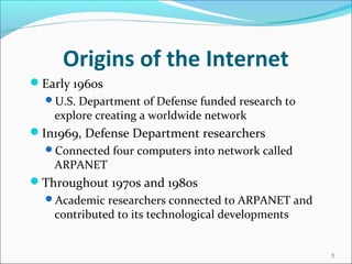Origins of the Internet
Early 1960s
U.S. Department of Defense funded research to
explore creating a worldwide network
In1969, Defense Department researchers
Connected four computers into network called
ARPANET
Throughout 1970s and 1980s
Academic researchers connected to ARPANET and
contributed to its technological developments
5
 