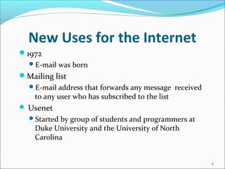 New Uses for the Internet
1972
E-mail was born
Mailing list
E-mail address that forwards any message received
to any user who has subscribed to the list
 Usenet
Started by group of students and programmers at
Duke University and the University of North
Carolina
6
 