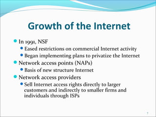Growth of the Internet
In 1991, NSF
Eased restrictions on commercial Internet activity
Began implementing plans to privatize the Internet
Network access points (NAPs)
Basis of new structure Internet
Network access providers
Sell Internet access rights directly to larger
customers and indirectly to smaller firms and
individuals through ISPs
7
 